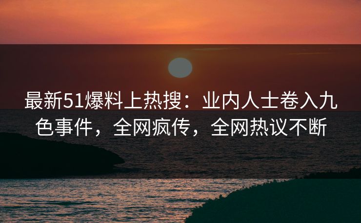最新51爆料上热搜：业内人士卷入九色事件，全网疯传，全网热议不断