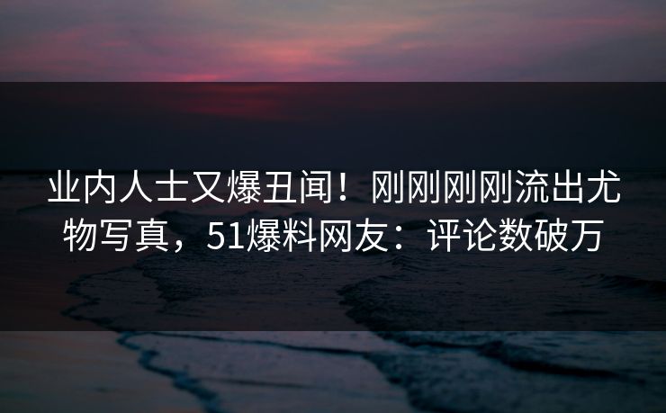 业内人士又爆丑闻！刚刚刚刚流出尤物写真，51爆料网友：评论数破万