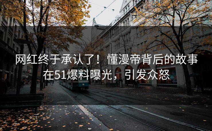 网红终于承认了！懂漫帝背后的故事在51爆料曝光，引发众怒