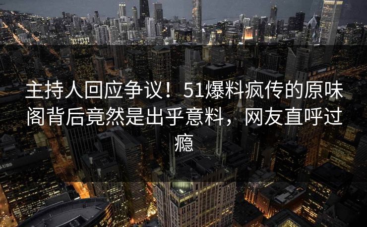 主持人回应争议！51爆料疯传的原味阁背后竟然是出乎意料，网友直呼过瘾