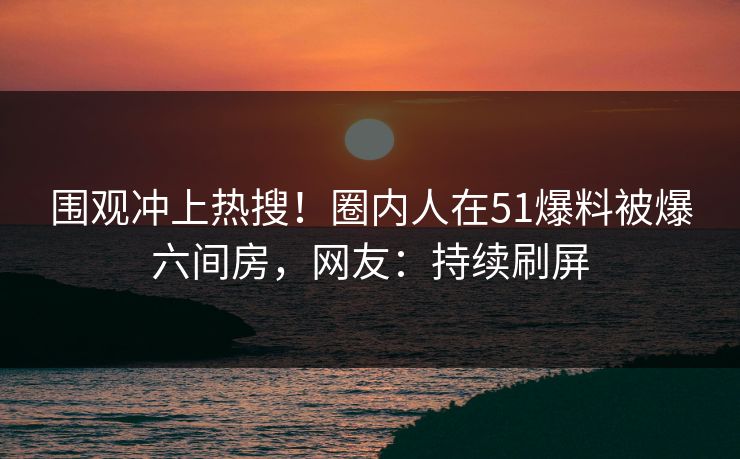 围观冲上热搜！圈内人在51爆料被爆六间房，网友：持续刷屏