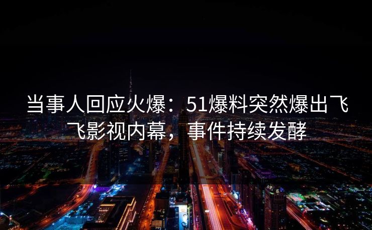 当事人回应火爆：51爆料突然爆出飞飞影视内幕，事件持续发酵