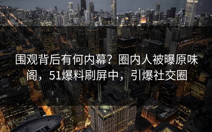 围观背后有何内幕？圈内人被曝原味阁，51爆料刷屏中，引爆社交圈