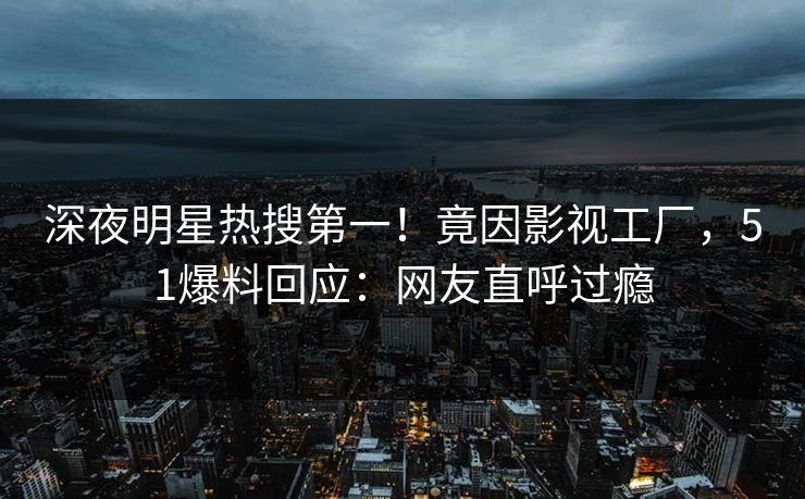 深夜明星热搜第一！竟因影视工厂，51爆料回应：网友直呼过瘾