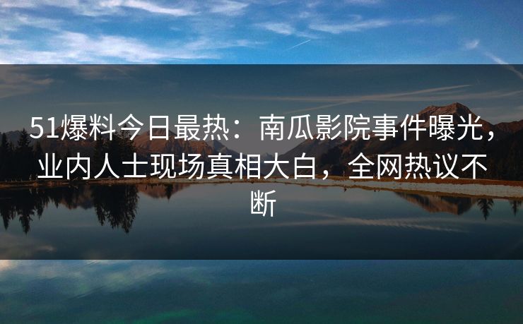 51爆料今日最热：南瓜影院事件曝光，业内人士现场真相大白，全网热议不断