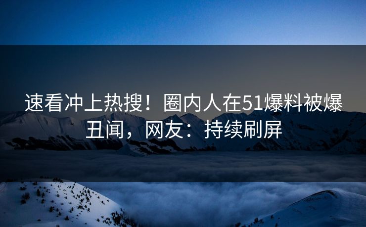 速看冲上热搜！圈内人在51爆料被爆丑闻，网友：持续刷屏