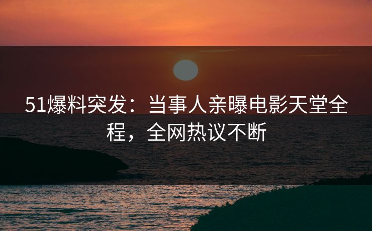 51爆料突发：当事人亲曝电影天堂全程，全网热议不断
