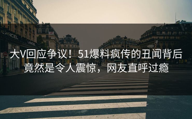 大V回应争议！51爆料疯传的丑闻背后竟然是令人震惊，网友直呼过瘾
