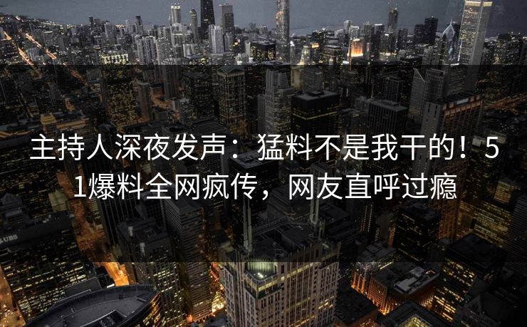 主持人深夜发声：猛料不是我干的！51爆料全网疯传，网友直呼过瘾