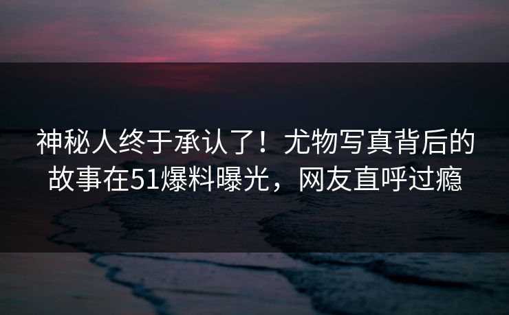 神秘人终于承认了！尤物写真背后的故事在51爆料曝光，网友直呼过瘾