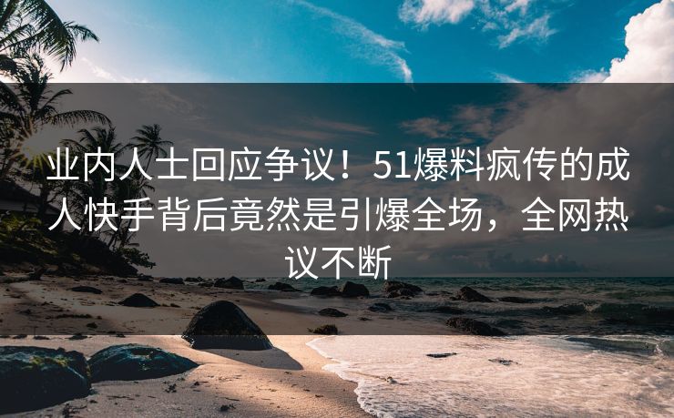 业内人士回应争议！51爆料疯传的成人快手背后竟然是引爆全场，全网热议不断