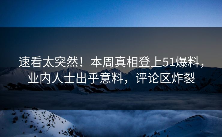 速看太突然！本周真相登上51爆料，业内人士出乎意料，评论区炸裂