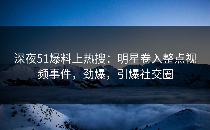 深夜51爆料上热搜：明星卷入整点视频事件，劲爆，引爆社交圈
