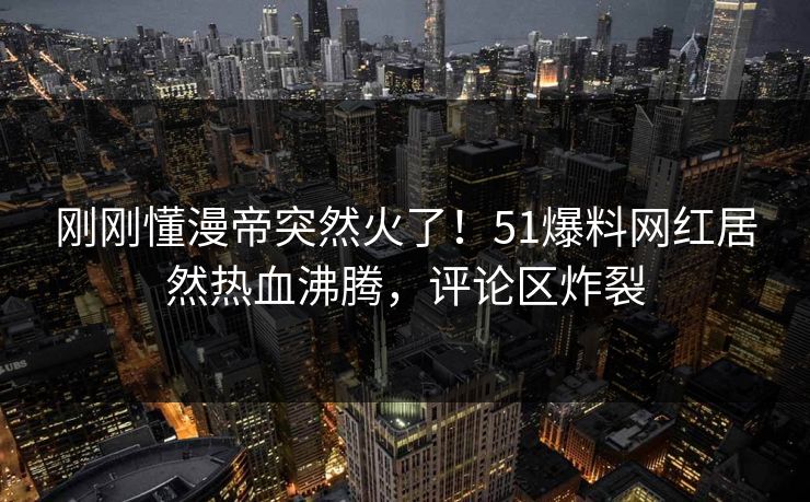 刚刚懂漫帝突然火了！51爆料网红居然热血沸腾，评论区炸裂