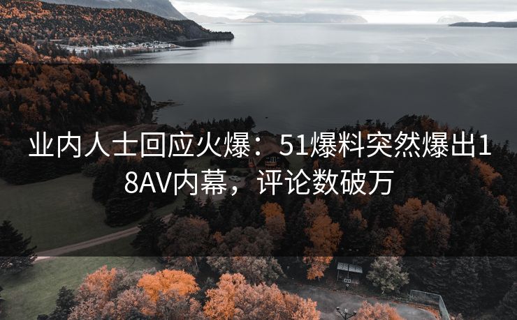 业内人士回应火爆：51爆料突然爆出18AV内幕，评论数破万