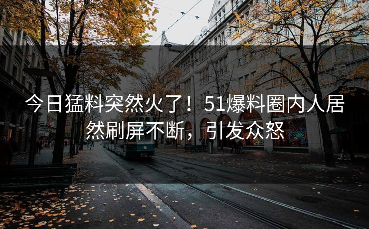 今日猛料突然火了！51爆料圈内人居然刷屏不断，引发众怒