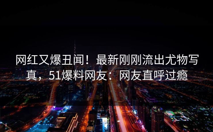 网红又爆丑闻！最新刚刚流出尤物写真，51爆料网友：网友直呼过瘾