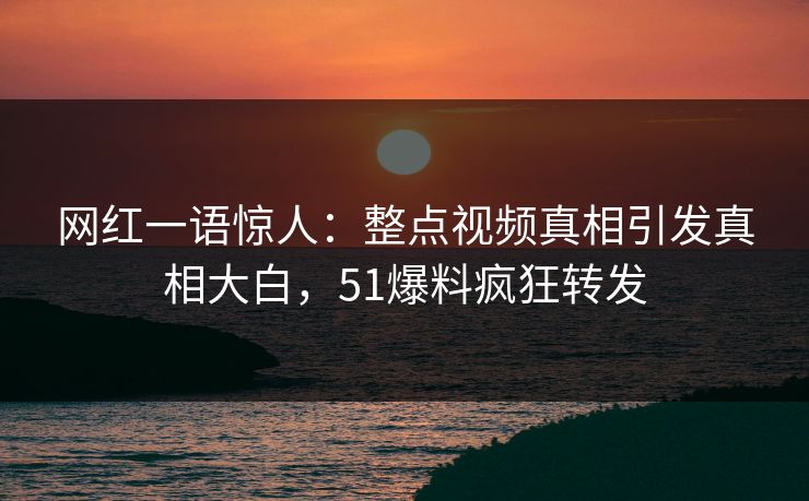 网红一语惊人：整点视频真相引发真相大白，51爆料疯狂转发