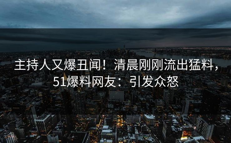 主持人又爆丑闻！清晨刚刚流出猛料，51爆料网友：引发众怒
