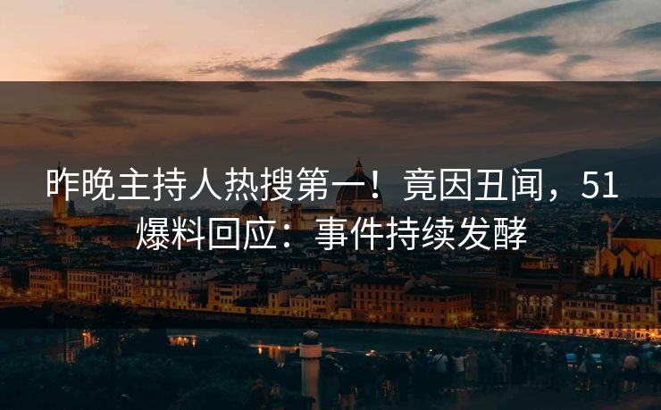 昨晚主持人热搜第一！竟因丑闻，51爆料回应：事件持续发酵