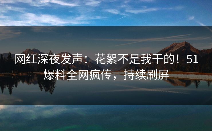 网红深夜发声：花絮不是我干的！51爆料全网疯传，持续刷屏