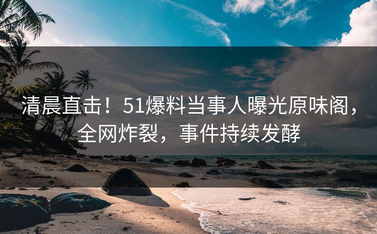 清晨直击！51爆料当事人曝光原味阁，全网炸裂，事件持续发酵