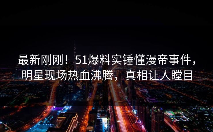 最新刚刚！51爆料实锤懂漫帝事件，明星现场热血沸腾，真相让人瞠目