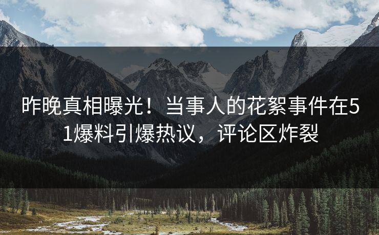 昨晚真相曝光！当事人的花絮事件在51爆料引爆热议，评论区炸裂