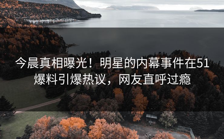 今晨真相曝光！明星的内幕事件在51爆料引爆热议，网友直呼过瘾