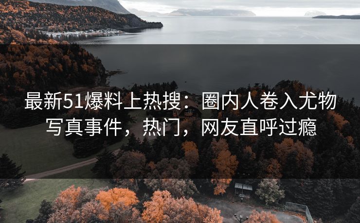 最新51爆料上热搜：圈内人卷入尤物写真事件，热门，网友直呼过瘾