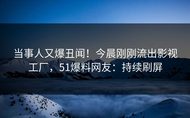 当事人又爆丑闻！今晨刚刚流出影视工厂，51爆料网友：持续刷屏