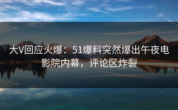 大V回应火爆：51爆料突然爆出午夜电影院内幕，评论区炸裂