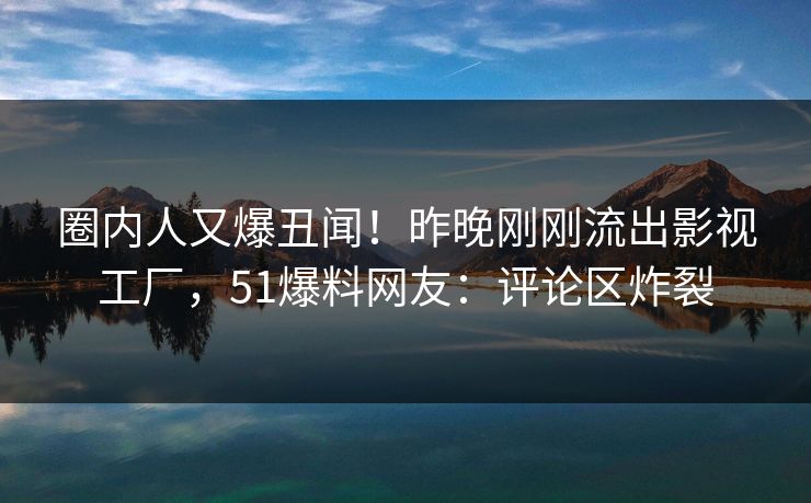 圈内人又爆丑闻！昨晚刚刚流出影视工厂，51爆料网友：评论区炸裂