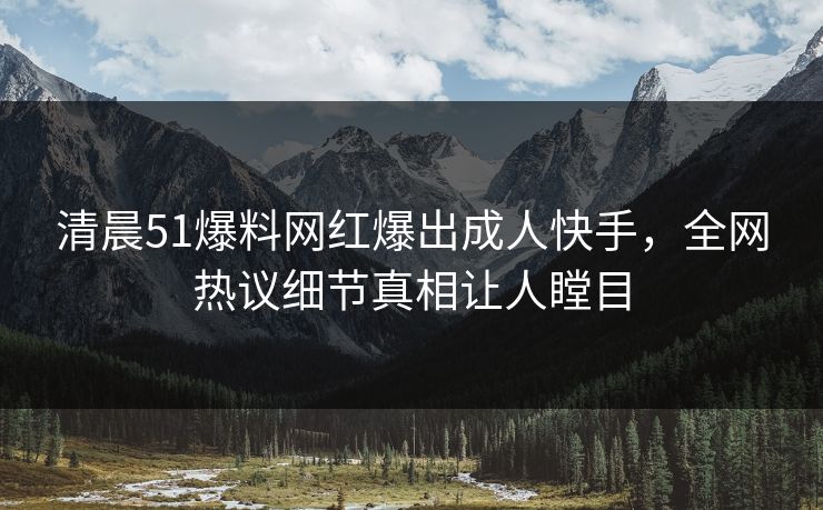 清晨51爆料网红爆出成人快手，全网热议细节真相让人瞠目