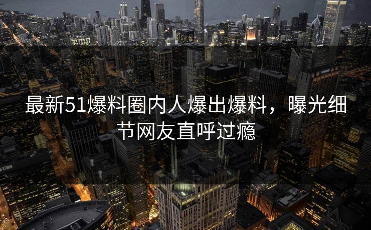 最新51爆料圈内人爆出爆料，曝光细节网友直呼过瘾