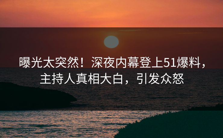 曝光太突然！深夜内幕登上51爆料，主持人真相大白，引发众怒