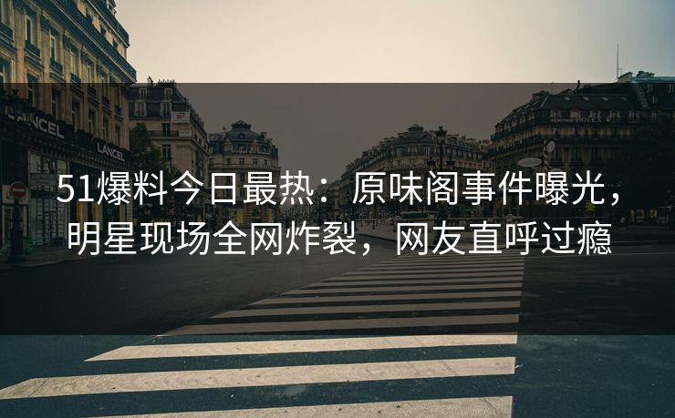 51爆料今日最热：原味阁事件曝光，明星现场全网炸裂，网友直呼过瘾
