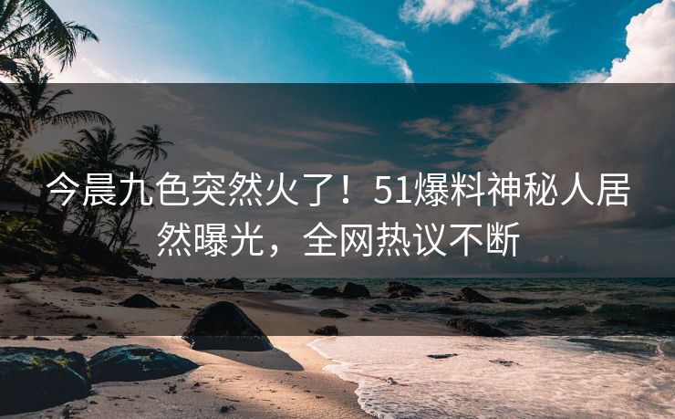 今晨九色突然火了！51爆料神秘人居然曝光，全网热议不断