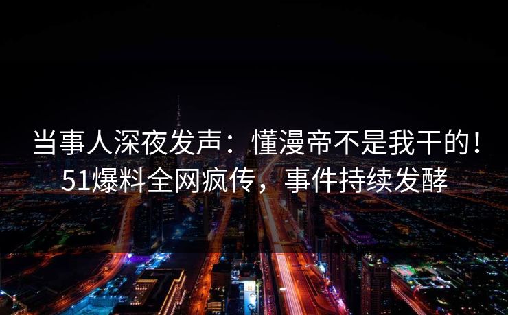 当事人深夜发声：懂漫帝不是我干的！51爆料全网疯传，事件持续发酵