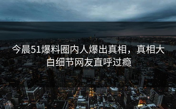 今晨51爆料圈内人爆出真相，真相大白细节网友直呼过瘾