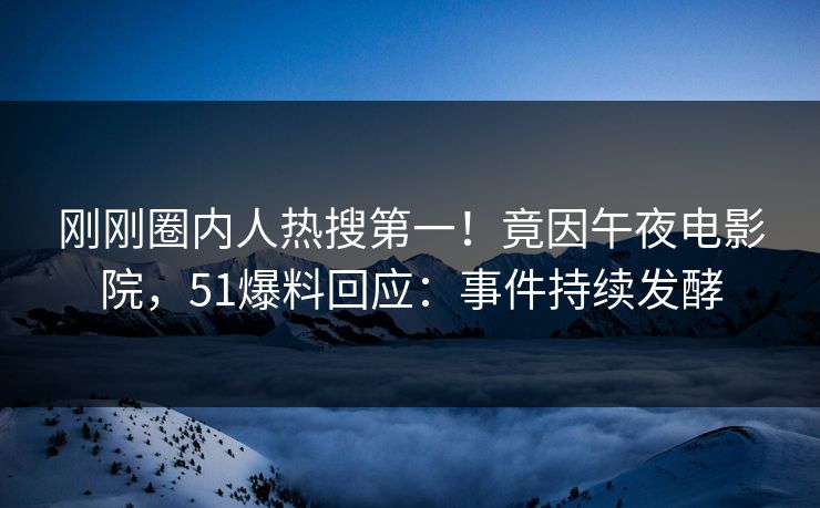 刚刚圈内人热搜第一！竟因午夜电影院，51爆料回应：事件持续发酵