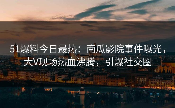 51爆料今日最热：南瓜影院事件曝光，大V现场热血沸腾，引爆社交圈
