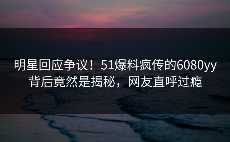 明星回应争议！51爆料疯传的6080yy背后竟然是揭秘，网友直呼过瘾