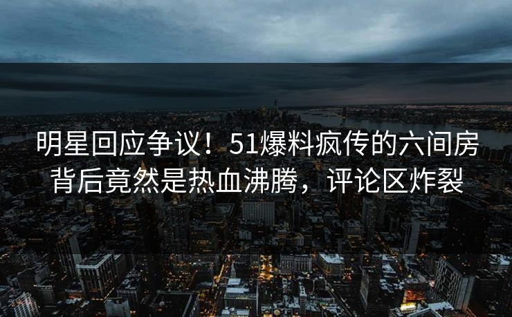 明星回应争议！51爆料疯传的六间房背后竟然是热血沸腾，评论区炸裂