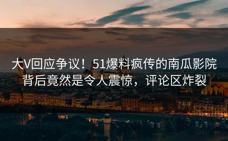 大V回应争议！51爆料疯传的南瓜影院背后竟然是令人震惊，评论区炸裂