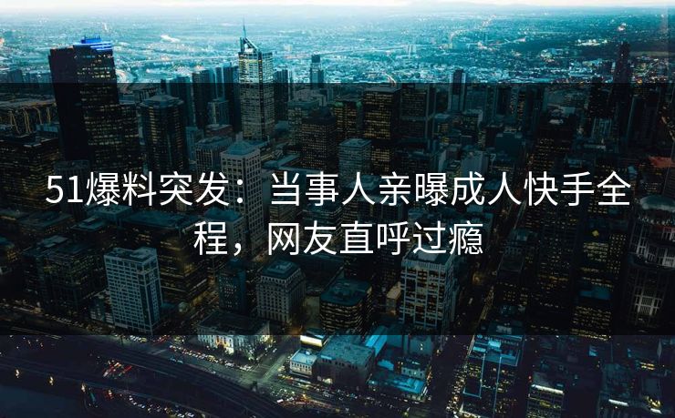 51爆料突发：当事人亲曝成人快手全程，网友直呼过瘾