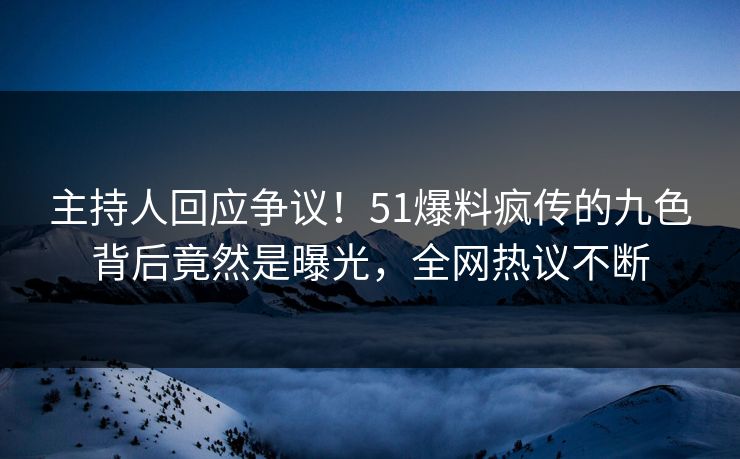 主持人回应争议！51爆料疯传的九色背后竟然是曝光，全网热议不断