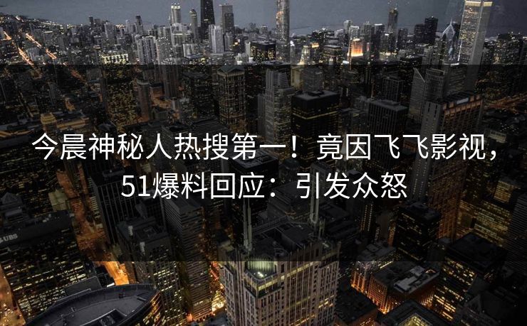 今晨神秘人热搜第一！竟因飞飞影视，51爆料回应：引发众怒