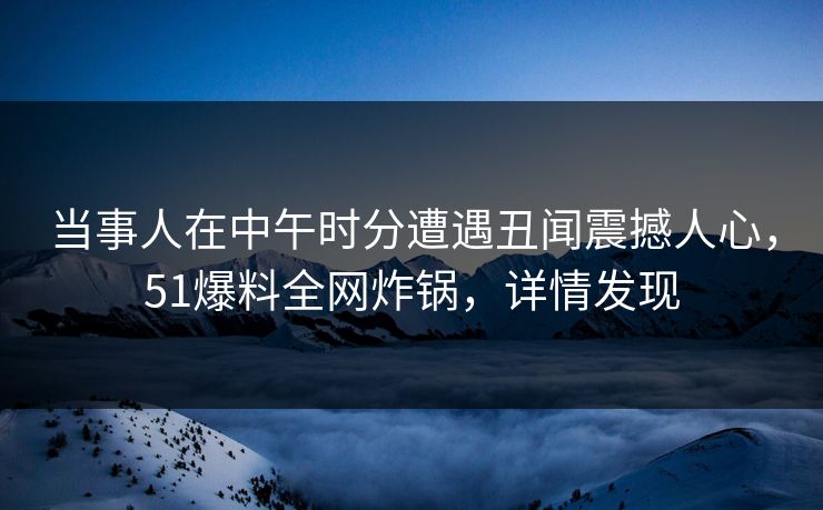 当事人在中午时分遭遇丑闻震撼人心，51爆料全网炸锅，详情发现