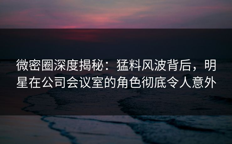 微密圈深度揭秘:猛料风波背后,明星在公司会议室的角色彻底令人意外